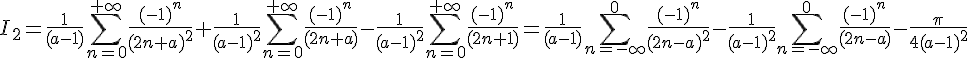 \Large{I_2=\frac{1}{(a-1)}\Bigsum_{n=0}^{+\infty}\frac{(-1)^n}{(2n+a)^2}+\frac{1}{(a-1)^2}\Bigsum_{n=0}^{+\infty}\frac{(-1)^n}{(2n+a)}-\frac{1}{(a-1)^2}\Bigsum_{n=0}^{+\infty}\frac{(-1)^n}{(2n+1)}=\frac{1}{(a-1)}\Bigsum_{n=-\infty}^{0}\frac{(-1)^n}{(2n-a)^2}-\frac{1}{(a-1)^2}\Bigsum_{n=-\infty}^{0}\frac{(-1)^n}{(2n-a)}-\frac{\pi}{4(a-1)^2}}